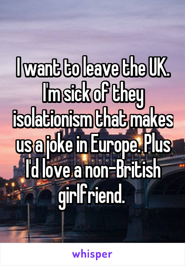 I want to leave the UK. I'm sick of they isolationism that makes us a joke in Europe. Plus I'd love a non-British girlfriend. 