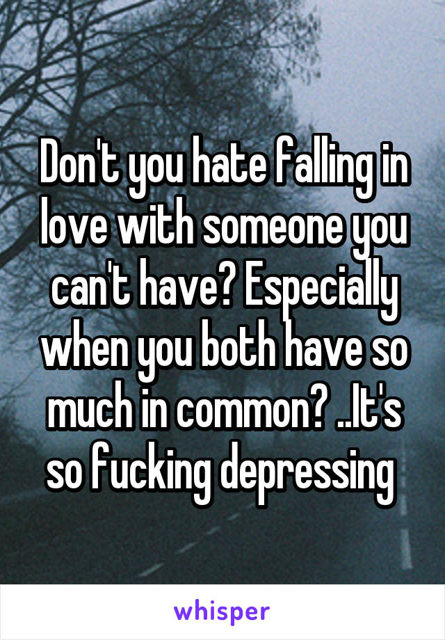 Don't you hate falling in love with someone you can't have? Especially when you both have so much in common? ..It's so fucking depressing 