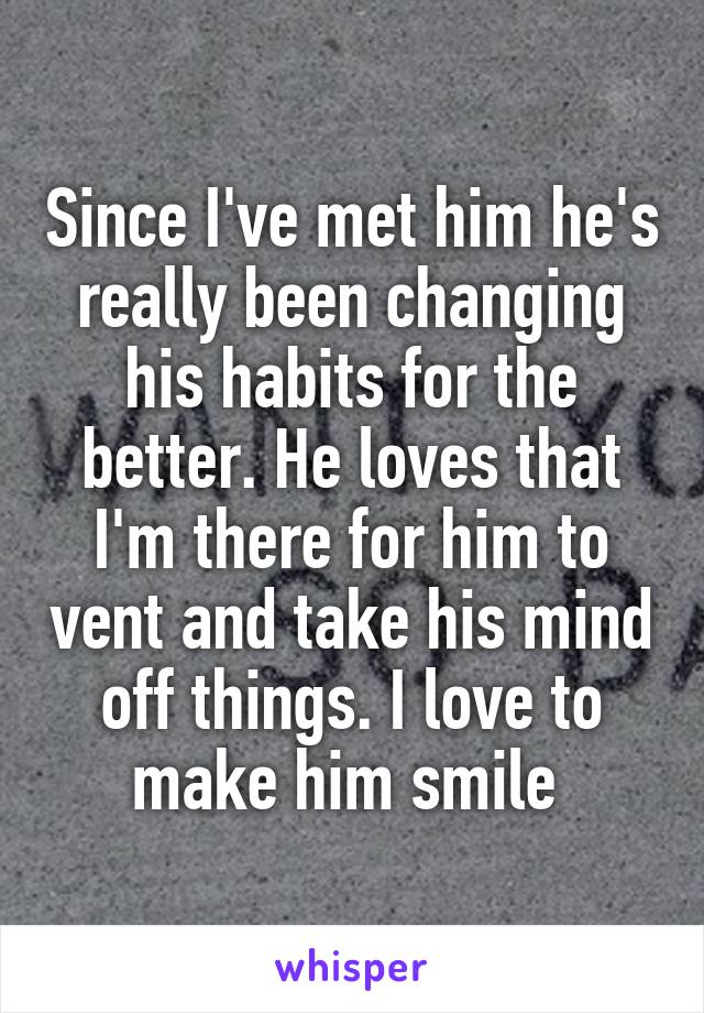 Since I've met him he's really been changing his habits for the better. He loves that I'm there for him to vent and take his mind off things. I love to make him smile 