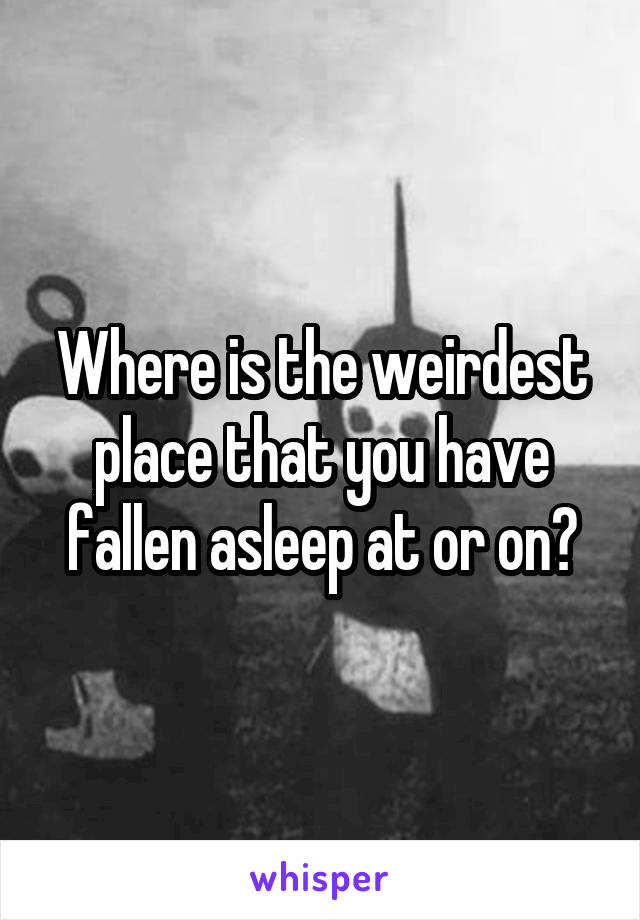 Where is the weirdest place that you have fallen asleep at or on?