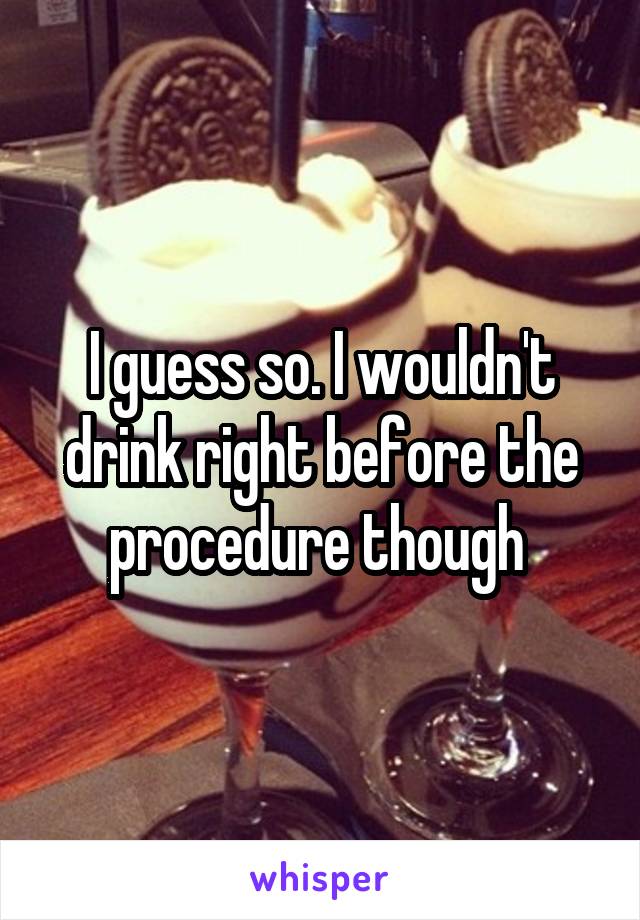 I guess so. I wouldn't drink right before the procedure though 