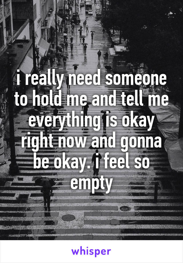 i really need someone to hold me and tell me everything is okay right now and gonna be okay. i feel so empty