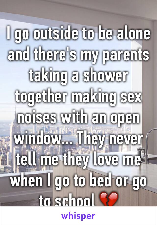 I go outside to be alone and there's my parents taking a shower together making sex noises with an open window... They never tell me they love me when I go to bed or go to school 💔