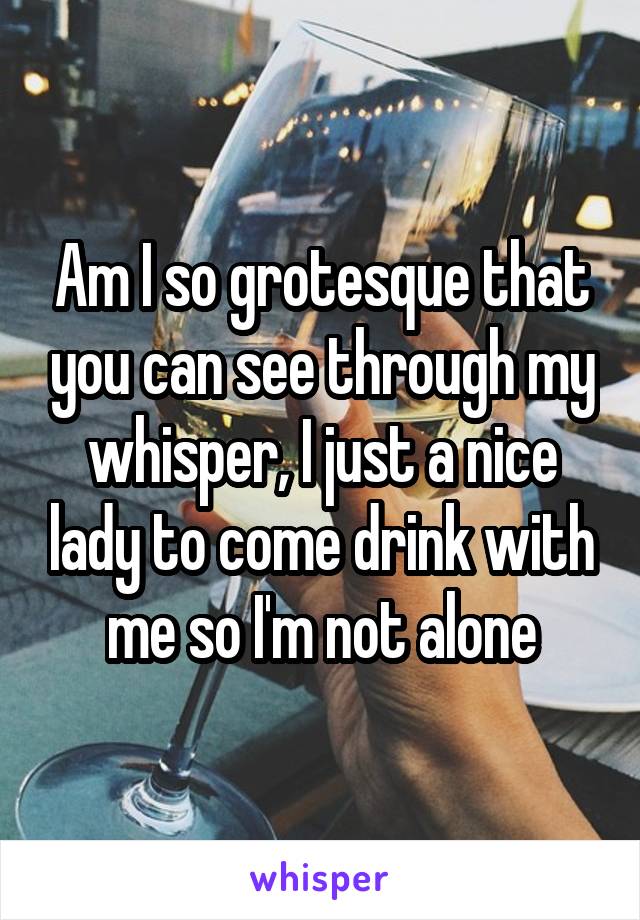 Am I so grotesque that you can see through my whisper, I just a nice lady to come drink with me so I'm not alone