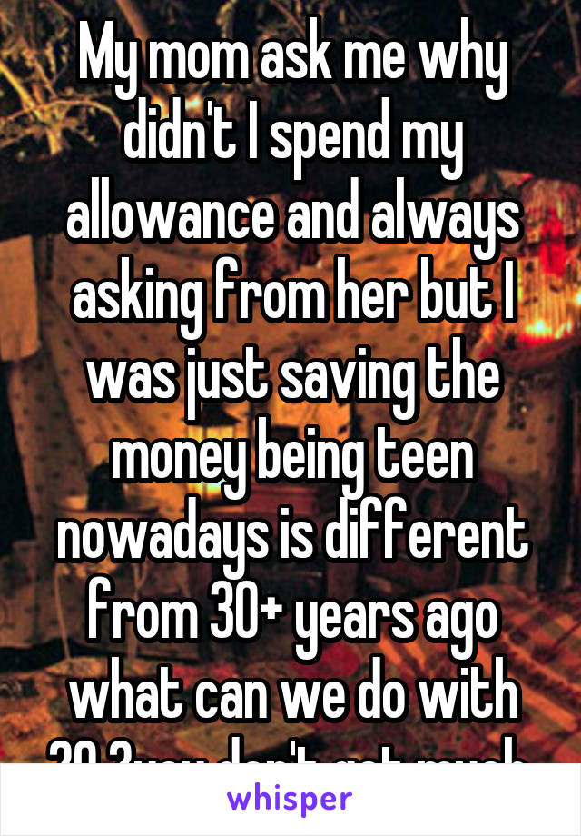 My mom ask me why didn't I spend my allowance and always asking from her but I was just saving the money being teen nowadays is different from 30+ years ago what can we do with 20 ?you don't get much.