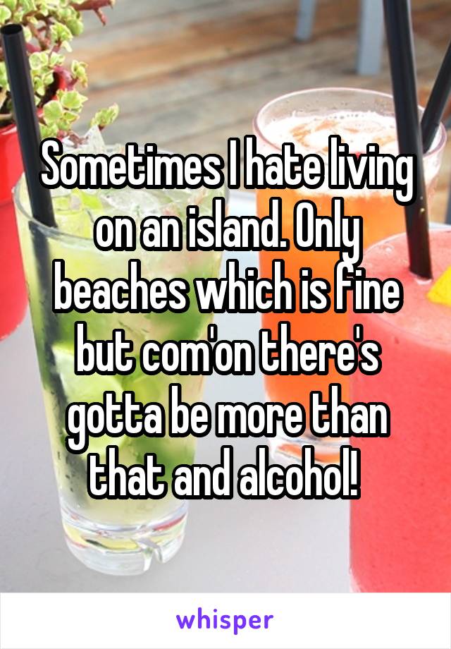 Sometimes I hate living on an island. Only beaches which is fine but com'on there's gotta be more than that and alcohol! 