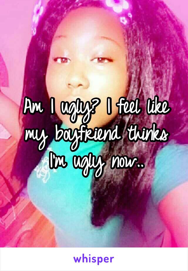 Am I ugly? I feel like my boyfriend thinks I'm ugly now..