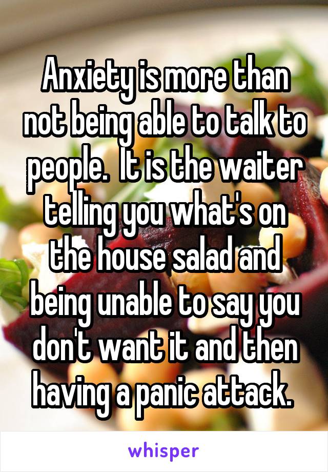 Anxiety is more than not being able to talk to people.  It is the waiter telling you what's on the house salad and being unable to say you don't want it and then having a panic attack. 