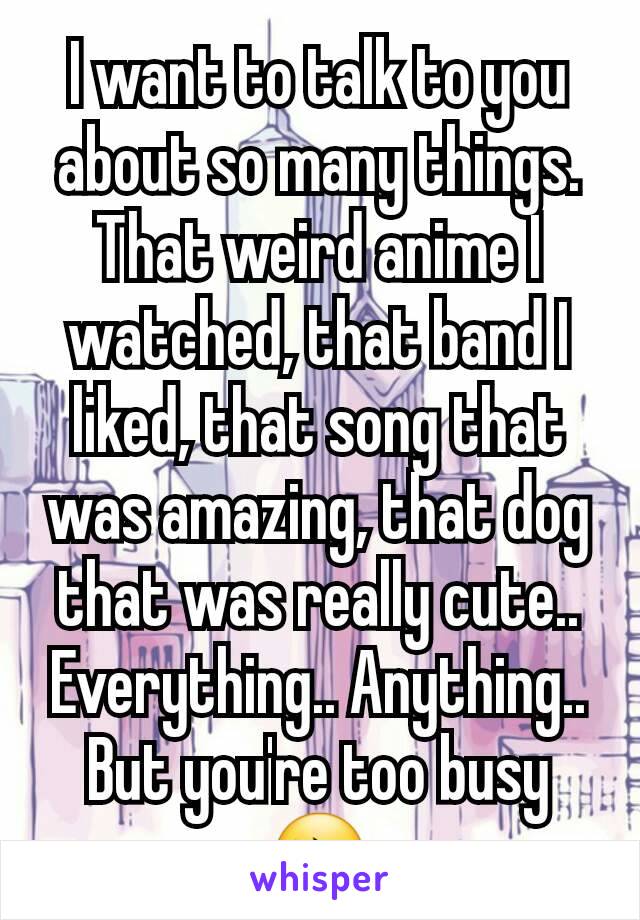 I want to talk to you about so many things. That weird anime I watched, that band I liked, that song that was amazing, that dog that was really cute.. Everything.. Anything.. But you're too busy 😔