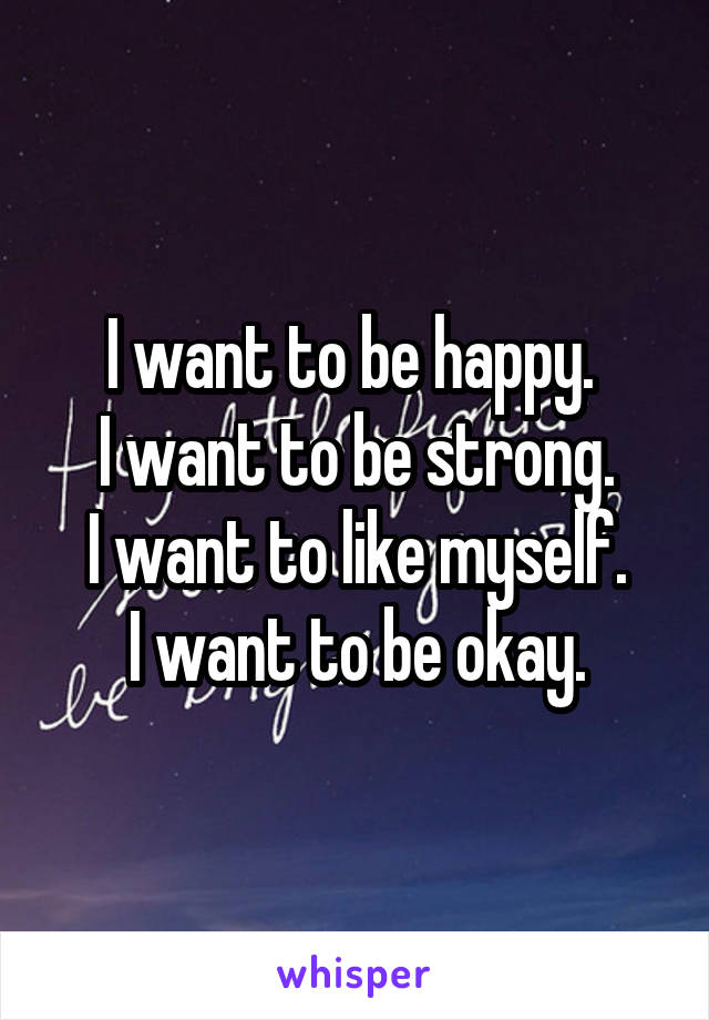 I want to be happy. 
I want to be strong.
I want to like myself.
I want to be okay.