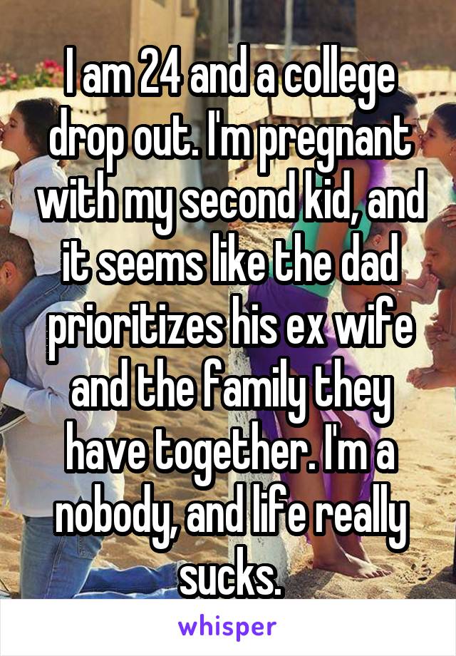 I am 24 and a college drop out. I'm pregnant with my second kid, and it seems like the dad prioritizes his ex wife and the family they have together. I'm a nobody, and life really sucks.