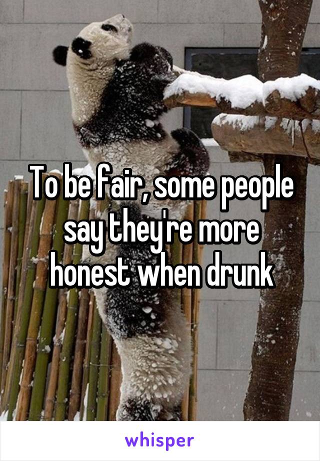 To be fair, some people say they're more honest when drunk