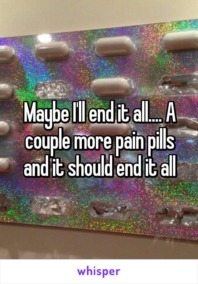 Maybe I'll end it all.... A couple more pain pills and it should end it all