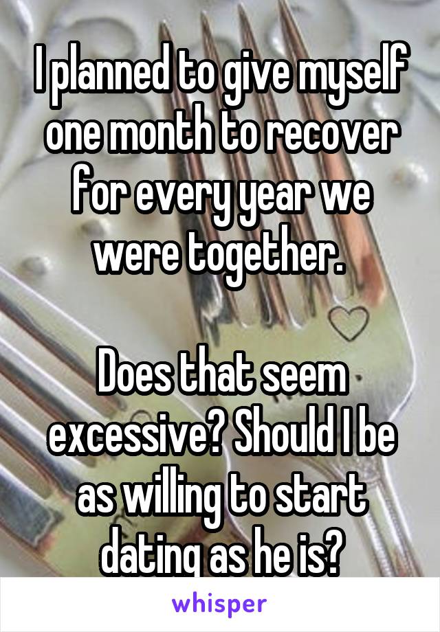 I planned to give myself one month to recover for every year we were together. 

Does that seem excessive? Should I be as willing to start dating as he is?