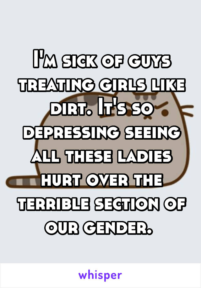 I'm sick of guys treating girls like dirt. It's so depressing seeing all these ladies hurt over the terrible section of our gender. 