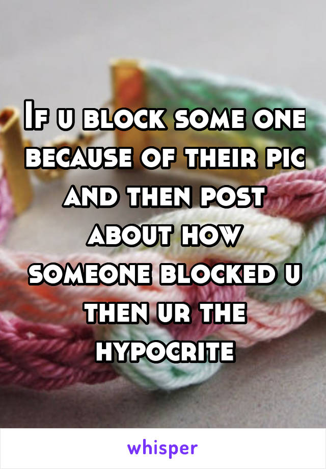 If u block some one because of their pic and then post about how someone blocked u then ur the hypocrite