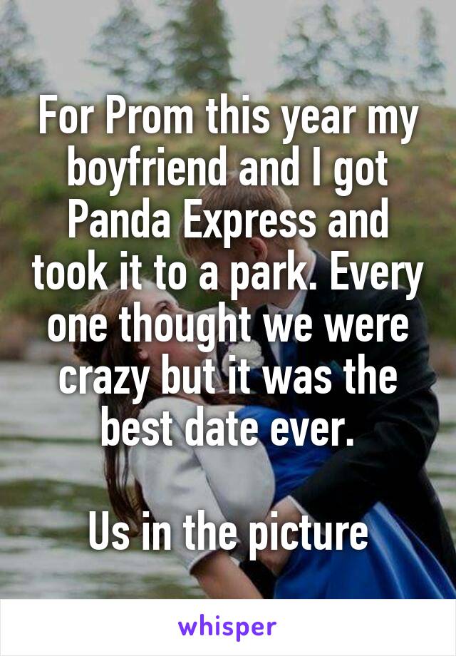 For Prom this year my boyfriend and I got Panda Express and took it to a park. Every one thought we were crazy but it was the best date ever.

Us in the picture