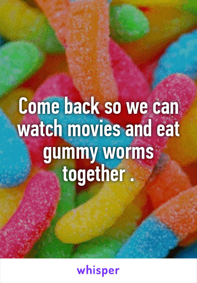 Come back so we can watch movies and eat gummy worms together .