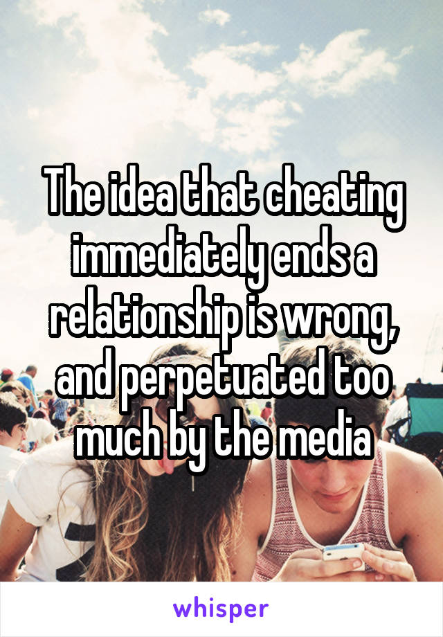 The idea that cheating immediately ends a relationship is wrong, and perpetuated too much by the media