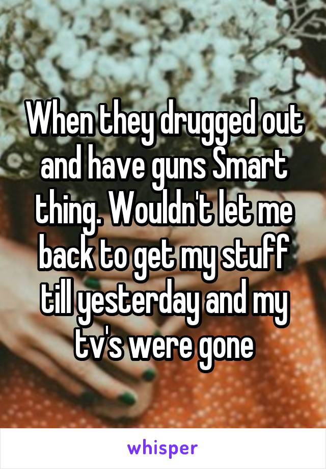 When they drugged out and have guns Smart thing. Wouldn't let me back to get my stuff till yesterday and my tv's were gone