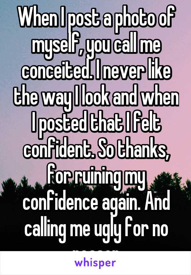 When I post a photo of myself, you call me conceited. I never like the way I look and when I posted that I felt confident. So thanks, for ruining my confidence again. And calling me ugly for no reason