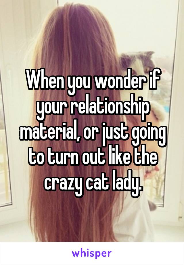 When you wonder if your relationship material, or just going to turn out like the crazy cat lady.