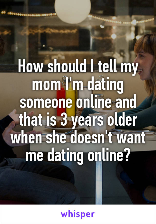 How should I tell my mom I'm dating someone online and that is 3 years older when she doesn't want me dating online?