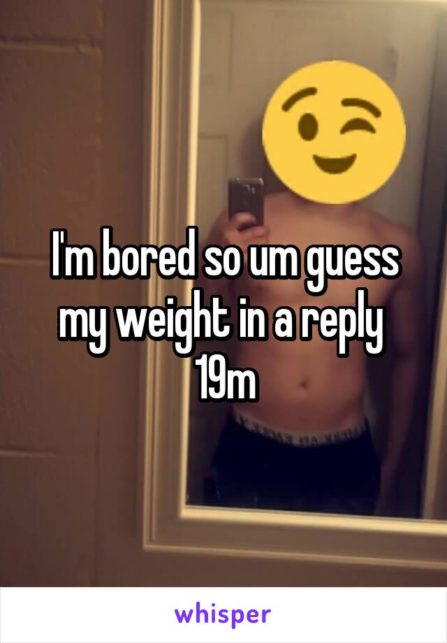 I'm bored so um guess my weight in a reply 
19m