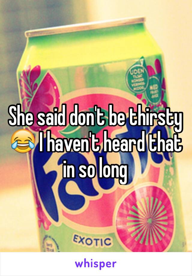 She said don't be thirsty 😂 I haven't heard that in so long