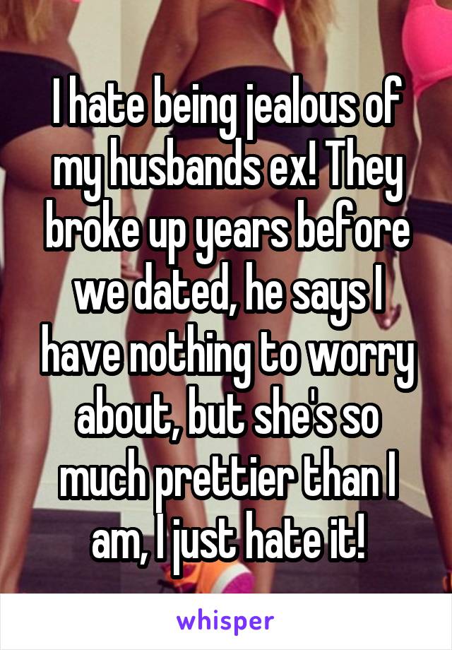 I hate being jealous of my husbands ex! They broke up years before we dated, he says I have nothing to worry about, but she's so much prettier than I am, I just hate it!