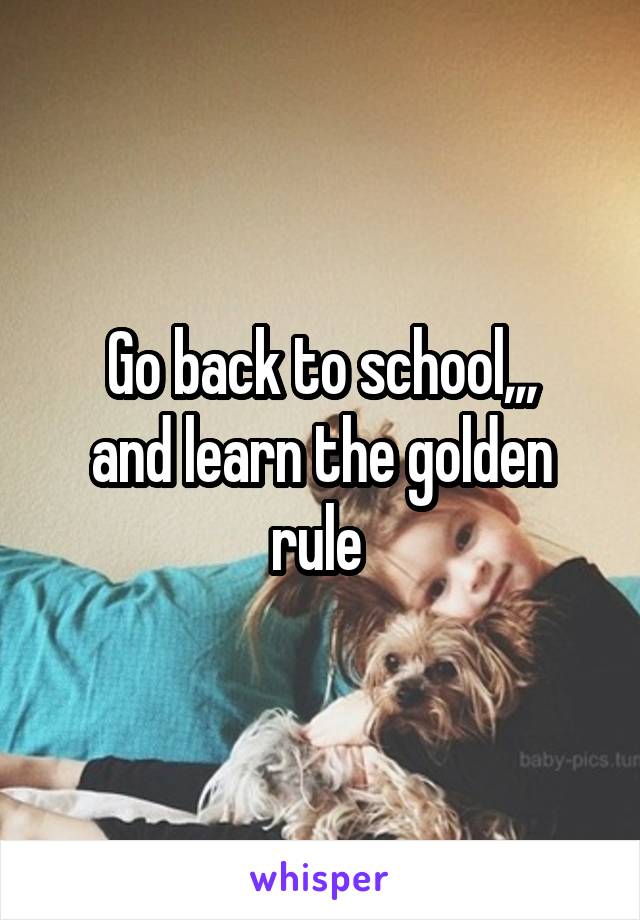 Go back to school,,,
and learn the golden rule 