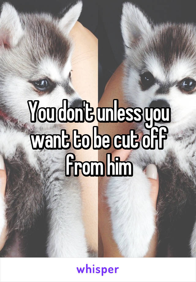 You don't unless you want to be cut off from him