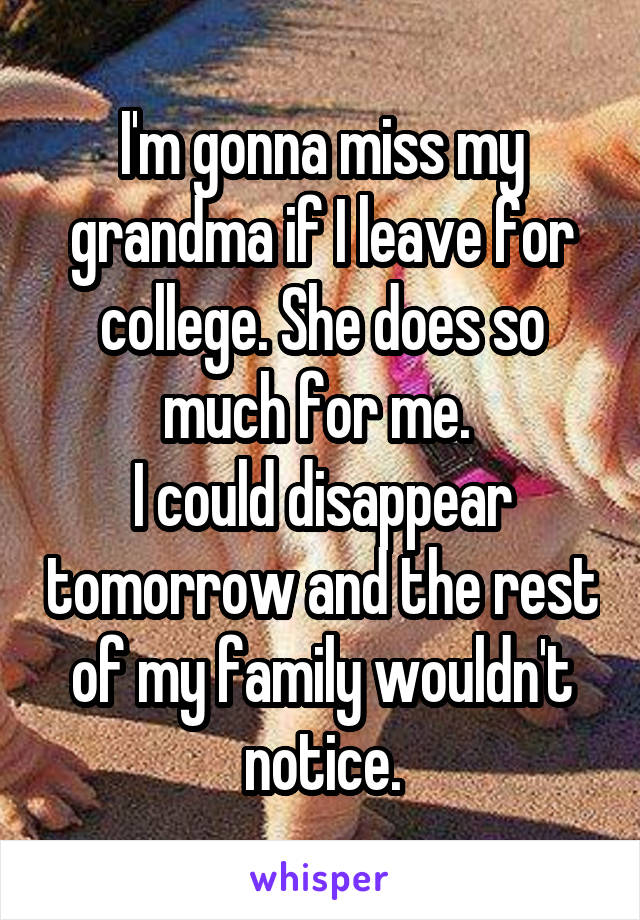 I'm gonna miss my grandma if I leave for college. She does so much for me. 
I could disappear tomorrow and the rest of my family wouldn't notice.