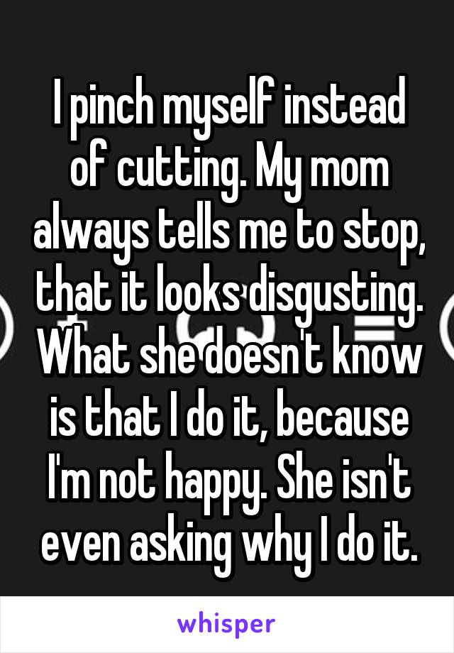 I pinch myself instead of cutting. My mom always tells me to stop, that it looks disgusting. What she doesn't know is that I do it, because I'm not happy. She isn't even asking why I do it.