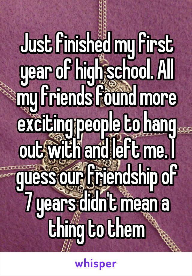 Just finished my first year of high school. All my friends found more exciting people to hang out with and left me. I guess our friendship of 7 years didn't mean a thing to them