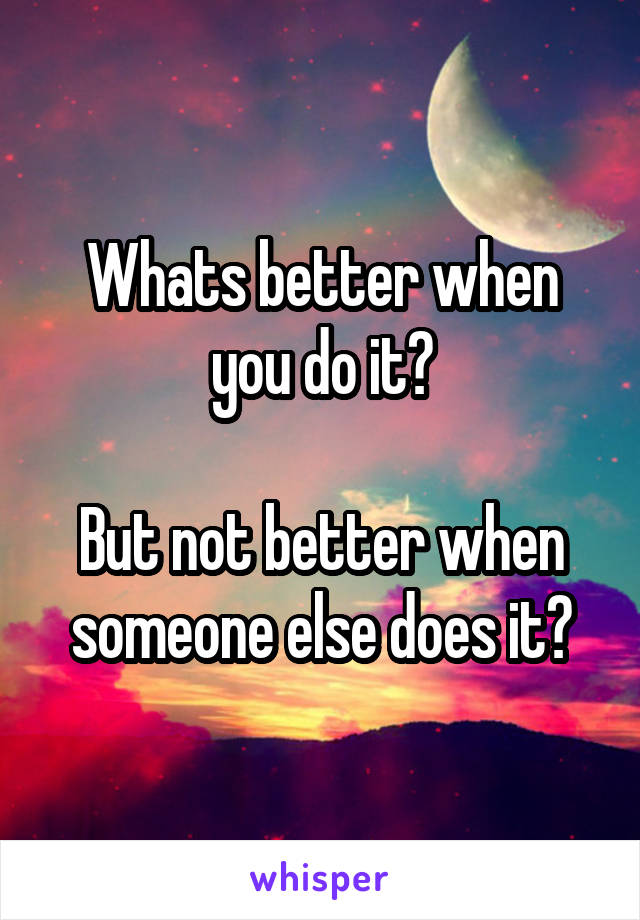 Whats better when you do it?

But not better when someone else does it?