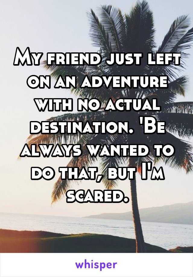 My friend just left on an adventure with no actual destination. 'Be always wanted to do that, but I'm scared.
