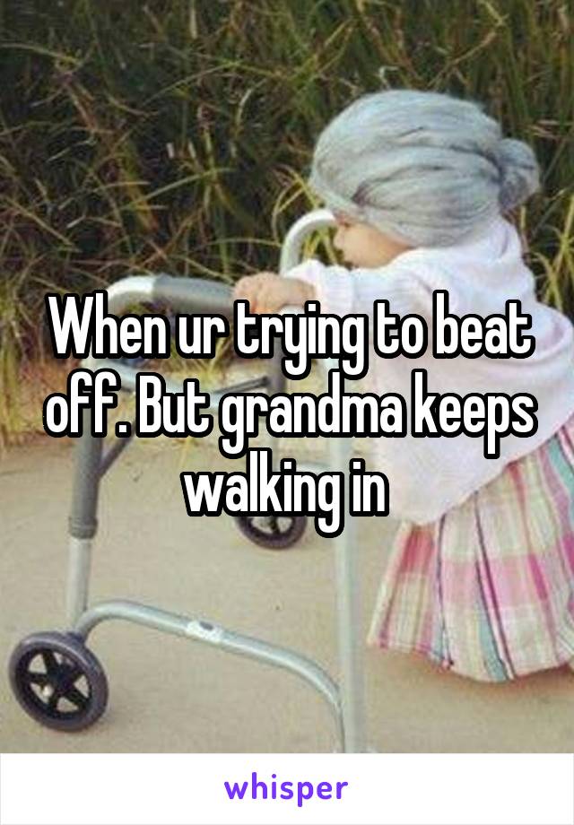 When ur trying to beat off. But grandma keeps walking in 