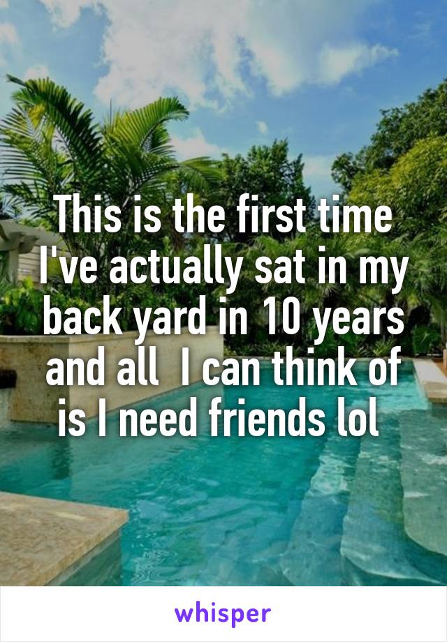 This is the first time I've actually sat in my back yard in 10 years and all  I can think of is I need friends lol 