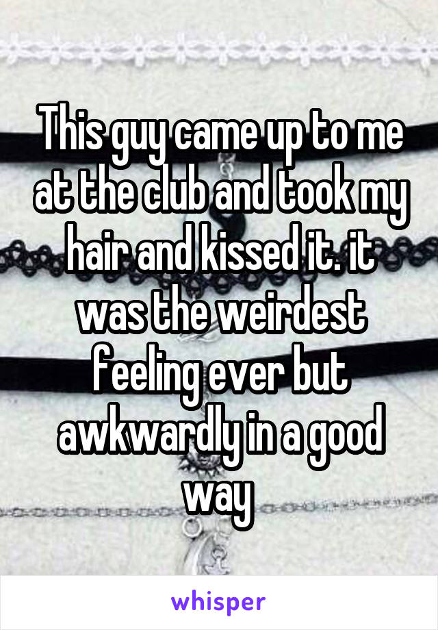 This guy came up to me at the club and took my hair and kissed it. it was the weirdest feeling ever but awkwardly in a good way 