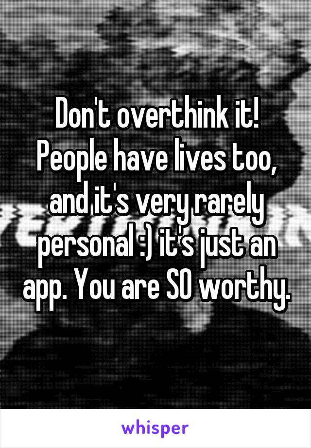 Don't overthink it! People have lives too, and it's very rarely personal :) it's just an app. You are SO worthy. 