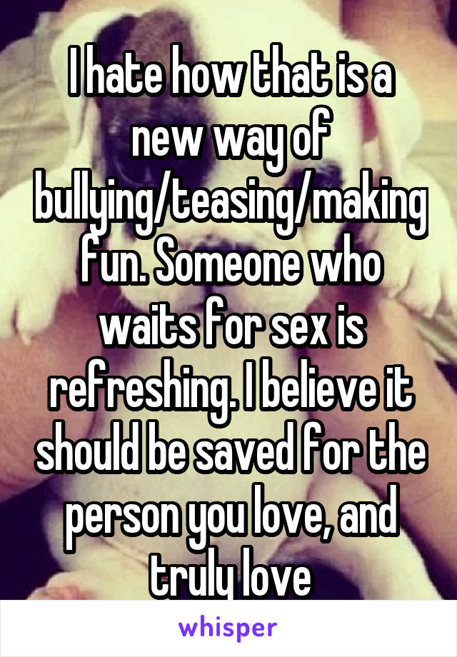 I hate how that is a new way of bullying/teasing/making fun. Someone who waits for sex is refreshing. I believe it should be saved for the person you love, and truly love