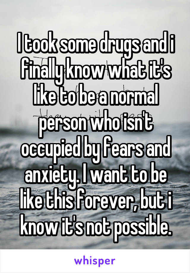 I took some drugs and i finally know what it's like to be a normal person who isn't occupied by fears and anxiety. I want to be like this forever, but i know it's not possible.