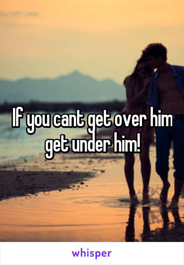 If you cant get over him get under him!