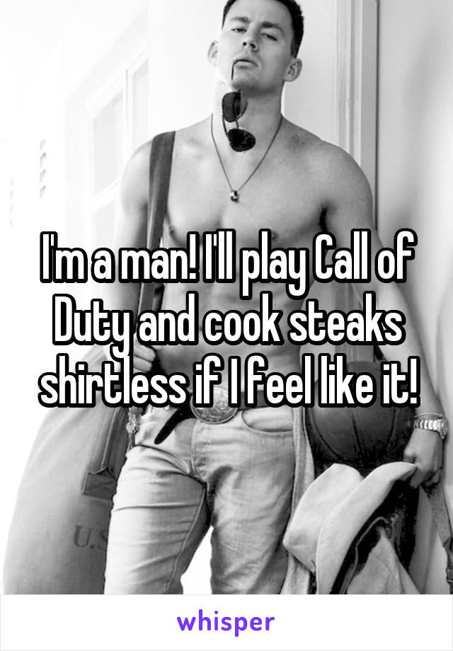 I'm a man! I'll play Call of Duty and cook steaks shirtless if I feel like it!