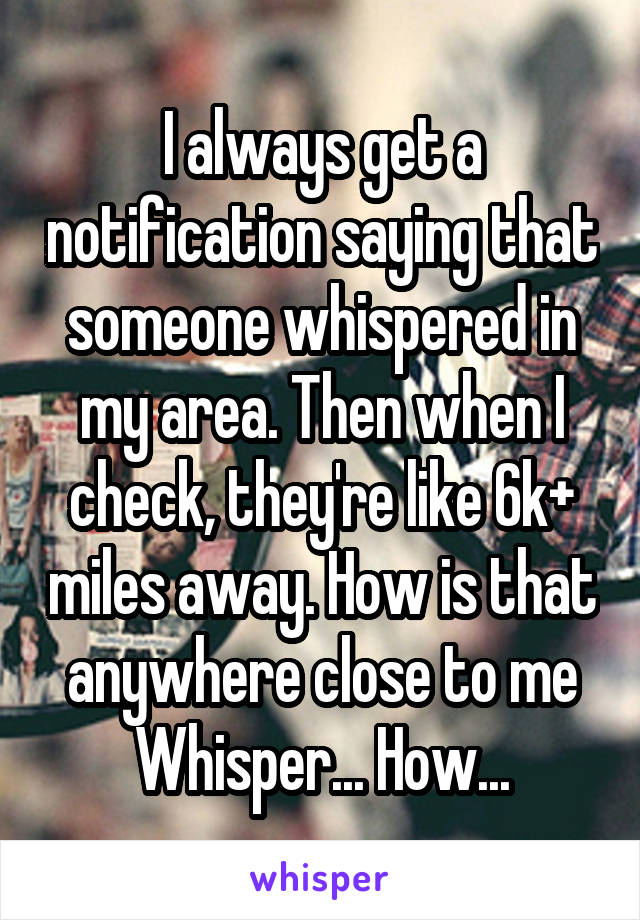 I always get a notification saying that someone whispered in my area. Then when I check, they're like 6k+ miles away. How is that anywhere close to me Whisper... How...