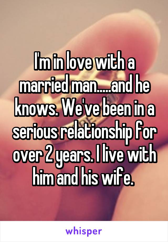 I'm in love with a married man.....and he knows. We've been in a serious relationship for over 2 years. I live with him and his wife. 