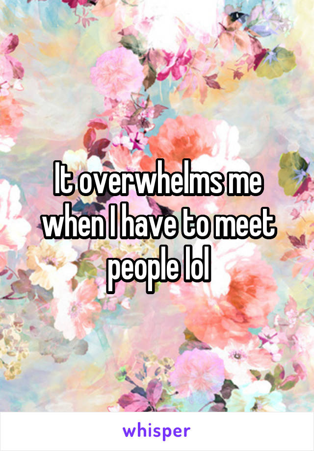 It overwhelms me when I have to meet people lol