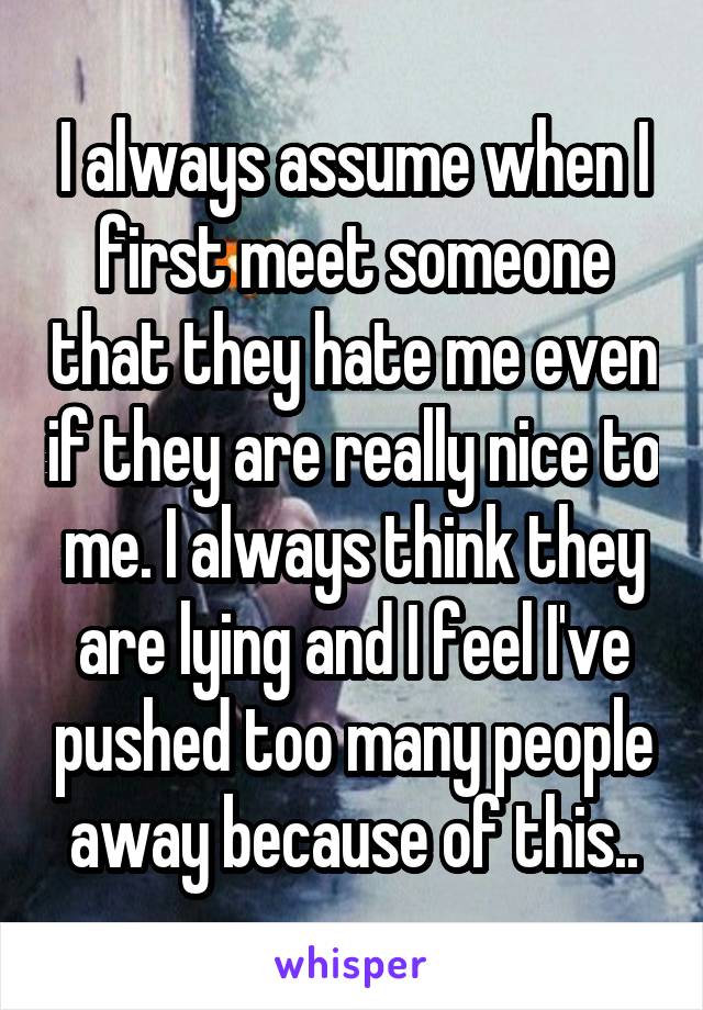 I always assume when I first meet someone that they hate me even if they are really nice to me. I always think they are lying and I feel I've pushed too many people away because of this..