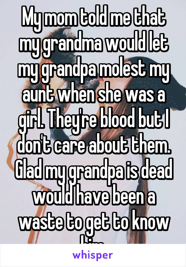 My mom told me that my grandma would let my grandpa molest my aunt when she was a girl. They're blood but I don't care about them. Glad my grandpa is dead would have been a waste to get to know him.